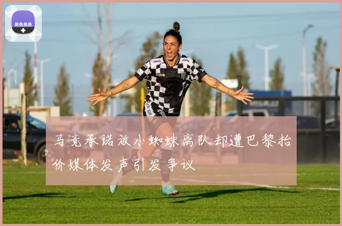 马竞承诺放小蜘蛛离队却遭巴黎抬价媒体发声引发争议