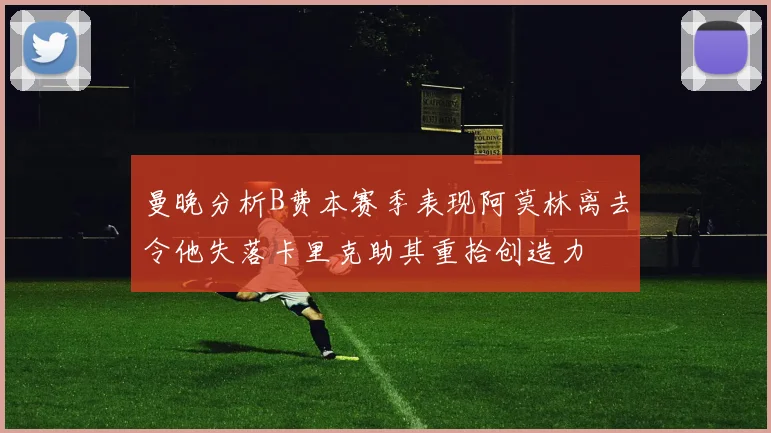 曼晚分析B费本赛季表现阿莫林离去令他失落卡里克助其重拾创造力