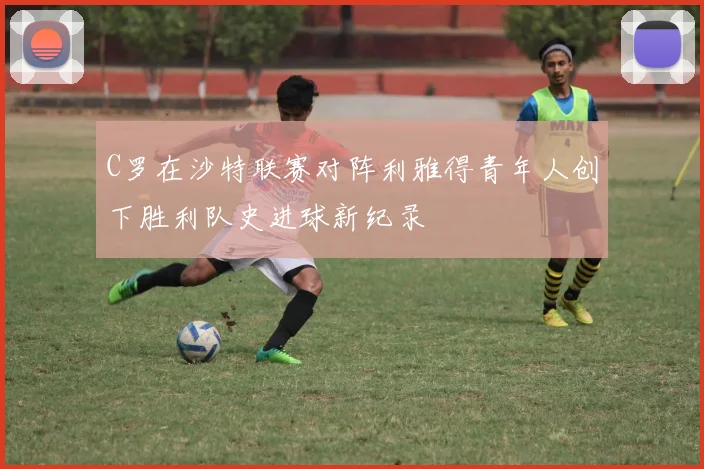 C罗在沙特联赛对阵利雅得青年人创下胜利队史进球新纪录
