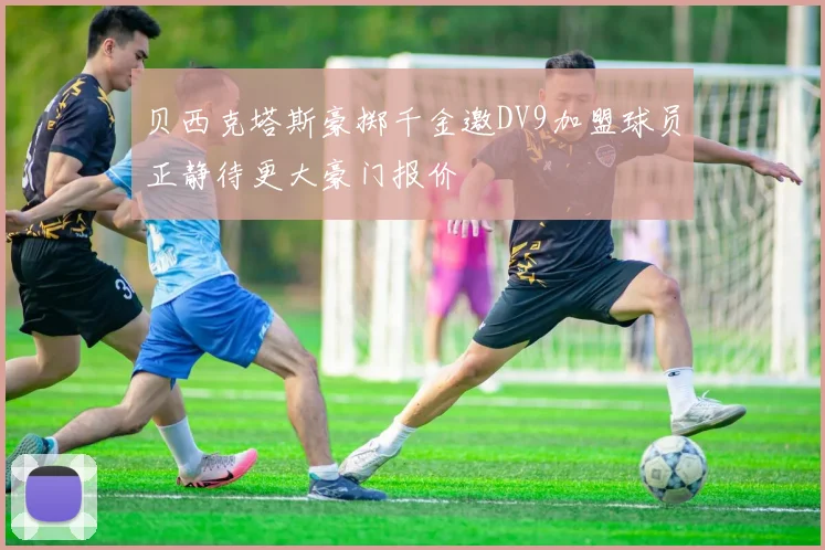 贝西克塔斯豪掷千金邀DV9加盟球员正静待更大豪门报价