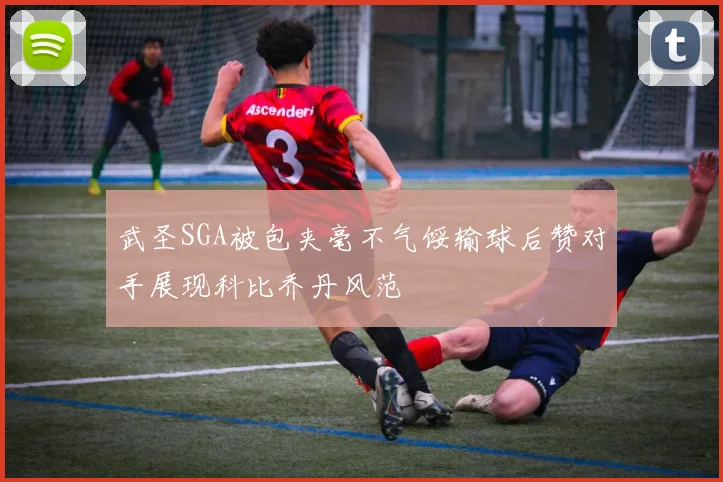 武圣SGA被包夹毫不气馁输球后赞对手展现科比乔丹风范
