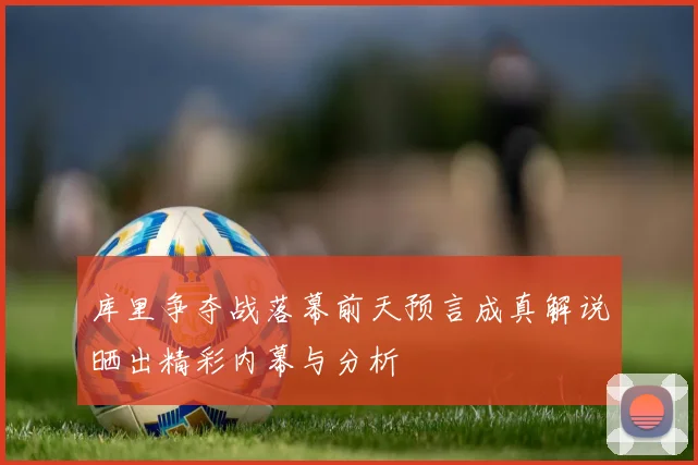 库里争夺战落幕前天预言成真解说晒出精彩内幕与分析