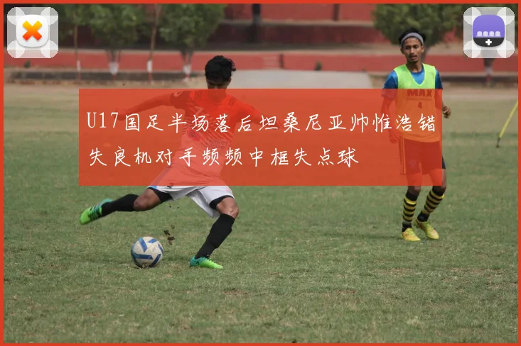 U17国足半场落后坦桑尼亚帅惟浩错失良机对手频频中框失点球