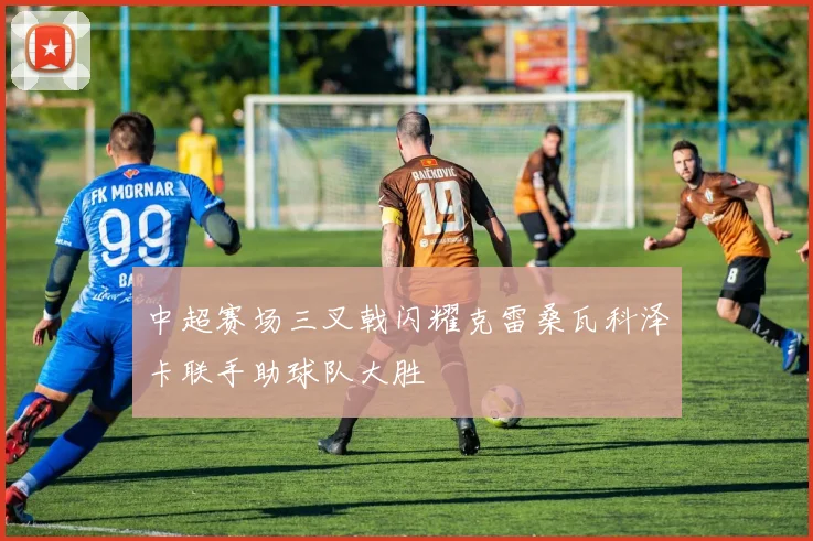 中超赛场三叉戟闪耀克雷桑瓦科泽卡联手助球队大胜