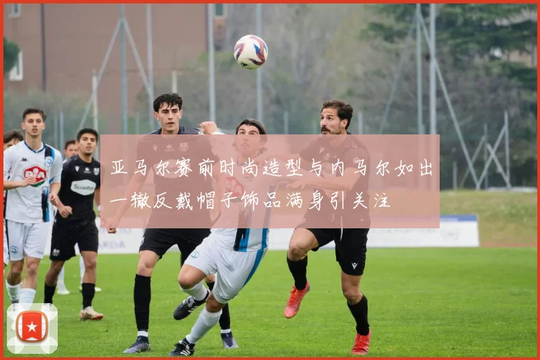 亚马尔赛前时尚造型与内马尔如出一辙反戴帽子饰品满身引关注